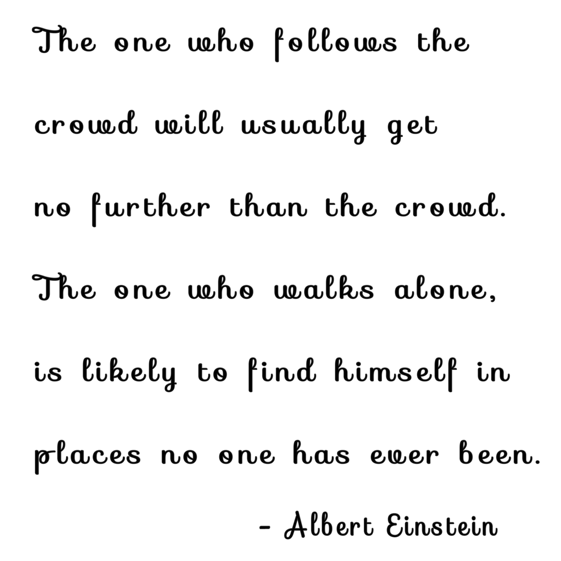 "The one who follows the crowd will usually get no further than the crowd The one who walks alone is likely to find himself in places no one has ever been. - Albert Einstein"