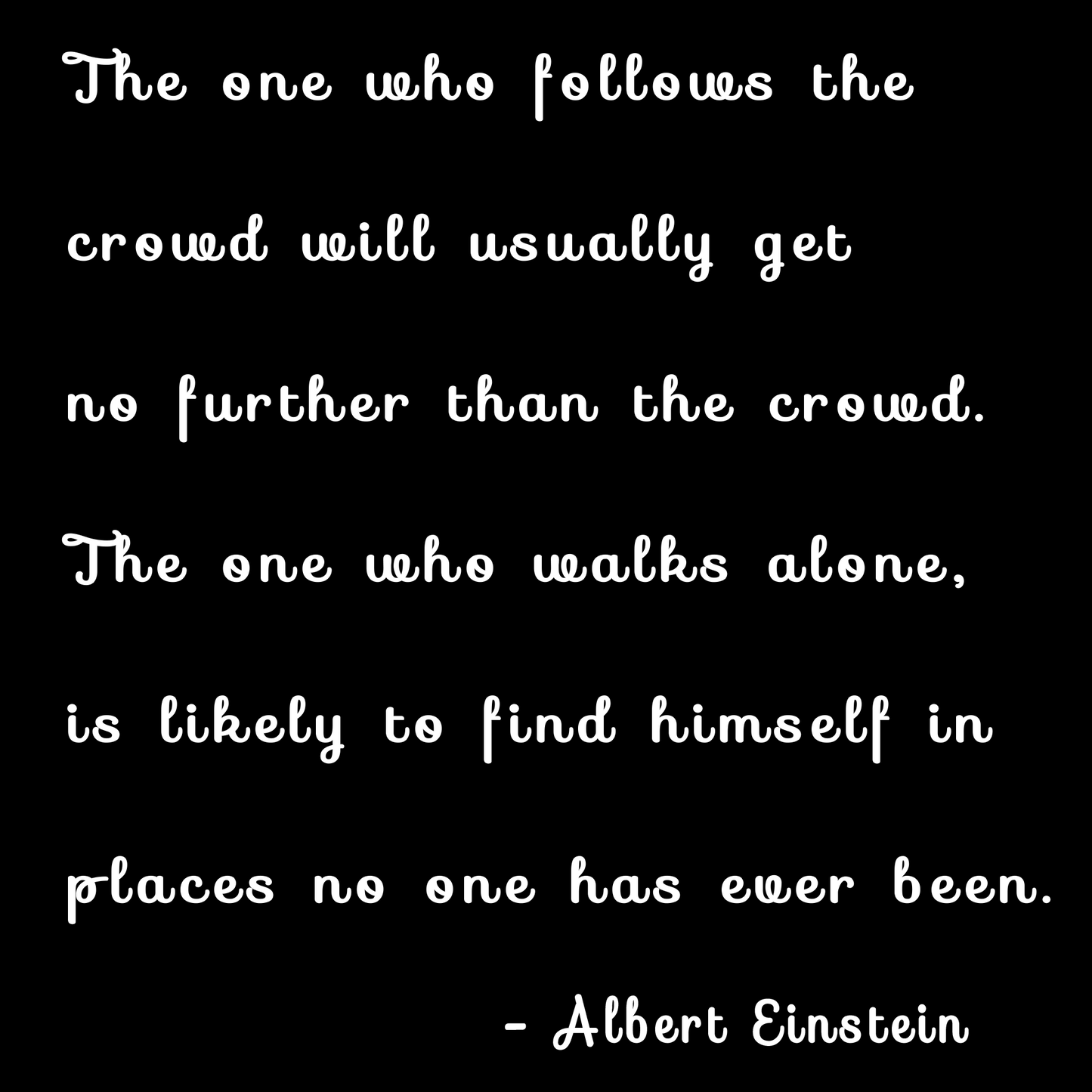 "The one who follows the crowd will usually get no further than the crowd The one who walks alone is likely to find himself in places no one has ever been. - Albert Einstein"